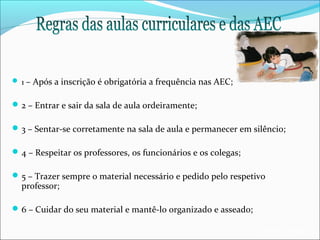  1 – Após a inscrição é obrigatória a frequência nas AEC;

 2 – Entrar e sair da sala de aula ordeiramente;
 3 – Sentar-se corretamente na sala de aula e permanecer em silêncio;
 4 – Respeitar os professores, os funcionários e os colegas;
 5 – Trazer sempre o material necessário e pedido pelo respetivo

professor;

 6 – Cuidar do seu material e mantê-lo organizado e asseado;
EB1/JI Anta 2

 