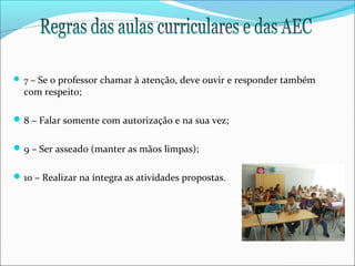  7 – Se o professor chamar à atenção, deve ouvir e responder também

com respeito;

 8 – Falar somente com autorização e na sua vez;
 9 – Ser asseado (manter as mãos limpas);
 10 – Realizar na íntegra as atividades propostas.

EB1/JI Anta 2

 