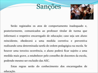 Serão registados os atos de comportamento inadequado e,
posteriormente, comunicados ao professor titular de turma que
informará o respetivo encarregado de educação; caso seja um aluno
reincidente, obedecerá a uma medida corretiva e preventiva
realizando uma determinada tarefa de ordem pedagógica na escola. Se
houver uma terceira ocorrência, o aluno poderá ficar sujeito a uma
medida mais grave, a estabelecer pelo conselho de docentes da escola,
podendo mesmo ser excluído das AEC.
Estas regras serão do conhecimento dos encarregados de
educação.

EB1/JI Anta 2

 