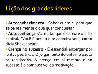  Autoconhecimento

- Saber quem é, para que
saiba realmente o que quer conquistar.
 Autoconfiança -Acreditar que é capaz é o pilar
central. “Você é aquilo que acredita ser”, como
dizia Shakespeare.
 Crença no sucesso - É essencial enxergar por
lentes positivas. O julgamento do entorno pauta
os resultados. A crença em si mesmo e no
sucesso é o combustível da motivação.

 