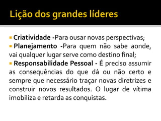  Criatividade -Para ousar novas perspectivas;
 Planejamento

-Para quem não sabe aonde,
vai qualquer lugar serve como destino final;
 Responsabilidade Pessoal - É preciso assumir
as consequências do que dá ou não certo e
sempre que necessário traçar novas diretrizes e
construir novos resultados. O lugar de vítima
imobiliza e retarda as conquistas.

 