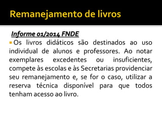 Informe 01/2014 FNDE
 Os livros didáticos são destinados ao uso
individual de alunos e professores. Ao notar
exemplares excedentes ou insuficientes,
compete às escolas e às Secretarias providenciar
seu remanejamento e, se for o caso, utilizar a
reserva técnica disponível para que todos
tenham acesso ao livro.

 