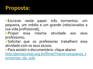  Escrever

neste papel: três tormentos: um
pequeno, um médio e um grande (relacionados a
sua vida profissional);
 Propor essa mesma atividade aos seus
professores;
 Solicitar que os professores trabalhem essa
atividade com os seus alunos.
 Para assistir o documentário: clique abaixo
http://portacurtas.org.br/filme/?name=pequenos_t
ormentos_da_vida

 