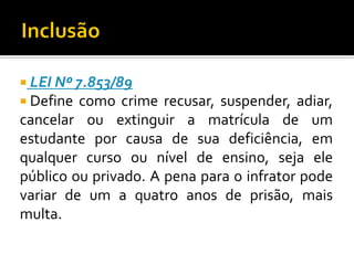  LEI Nº 7.853/89
 Define

como crime recusar, suspender, adiar,
cancelar ou extinguir a matrícula de um
estudante por causa de sua deficiência, em
qualquer curso ou nível de ensino, seja ele
público ou privado. A pena para o infrator pode
variar de um a quatro anos de prisão, mais
multa.

 