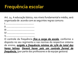 Art. 24. A educação básica, nos níveis fundamental e médio, será
organizada de acordo com as seguintes regras comuns:
I .........................................
II .........................................
III ........................................
IV ........................................
V..........................................
O controle da frequência fica a cargo da escola, conforme o
disposto no seu regimento e nas normas do respectivo sistema
de ensino, exigida a frequência mínima de 75% do total das
horas letivas. Deverá haver pois um controle formal de
frequência. (por parte dos professores e da equipe gestora)

 