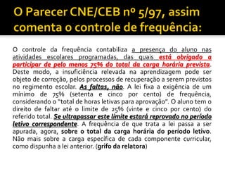 O controle da frequência contabiliza a presença do aluno nas
atividades escolares programadas, das quais está obrigado a
participar de pelo menos 75% do total da carga horária prevista.
Deste modo, a insuficiência relevada na aprendizagem pode ser
objeto de correção, pelos processos de recuperação a serem previstos
no regimento escolar. As faltas, não. A lei fixa a exigência de um
mínimo de 75% (setenta e cinco por cento) de frequência,
considerando o “total de horas letivas para aprovação”. O aluno tem o
direito de faltar até o limite de 25% (vinte e cinco por cento) do
referido total. Se ultrapassar este limite estará reprovado no período
letivo correspondente. A frequência de que trata a lei passa a ser
apurada, agora, sobre o total da carga horária do período letivo.
Não mais sobre a carga específica de cada componente curricular,
como dispunha a lei anterior. (grifo da relatora)

 