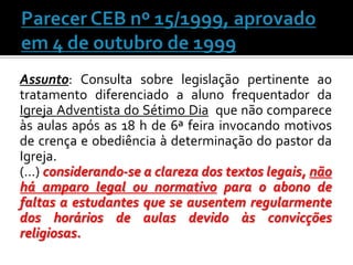 Assunto: Consulta sobre legislação pertinente ao
tratamento diferenciado a aluno frequentador da
Igreja Adventista do Sétimo Dia que não comparece
às aulas após as 18 h de 6ª feira invocando motivos
de crença e obediência à determinação do pastor da
Igreja.
(…) considerando-se a clareza dos textos legais, não
há amparo legal ou normativo para o abono de
faltas a estudantes que se ausentem regularmente
dos horários de aulas devido às convicções
religiosas.

 