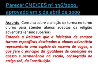 Assunto: Consulta sobre a criação de turma no turno
diurno para atender alunos adeptos da religião
adventista (ensino superior)
Entende a Relatora que a iniciativa de compor
turmas específicas destinadas a alunos adventista
representaria uma espécie de reserva de vagas, o
que fere o princípio da igualdade de condições de
acesso e permanência na escola, consagrado no
artigo 206, da Constituição.

 