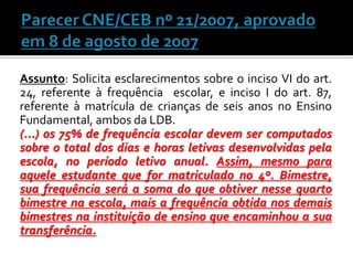 Assunto: Solicita esclarecimentos sobre o inciso VI do art.
24, referente à frequência escolar, e inciso I do art. 87,
referente à matrícula de crianças de seis anos no Ensino
Fundamental, ambos da LDB.
(...) os 75% de frequência escolar devem ser computados
sobre o total dos dias e horas letivas desenvolvidas pela
escola, no período letivo anual. Assim, mesmo para
aquele estudante que for matriculado no 4º. Bimestre,
sua frequência será a soma do que obtiver nesse quarto
bimestre na escola, mais a frequência obtida nos demais
bimestres na instituição de ensino que encaminhou a sua
transferência.

 