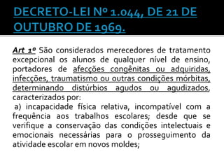 Art 1º São considerados merecedores de tratamento
excepcional os alunos de qualquer nível de ensino,
portadores de afecções congênitas ou adquiridas,
infecções, traumatismo ou outras condições mórbitas,
determinando distúrbios agudos ou agudizados,
caracterizados por:
a) incapacidade física relativa, incompatível com a
frequência aos trabalhos escolares; desde que se
verifique a conservação das condições intelectuais e
emocionais necessárias para o prosseguimento da
atividade escolar em novos moldes;

 