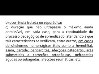 b) ocorrência isolada ou esporádica;
c) duração que não ultrapasse o máximo ainda
admissível, em cada caso, para a continuidade do
processo pedagógico de aprendizado, atendendo a que
tais características se verificam, entre outros, em casos
de síndromes hemorrágicos (tais como a hemofilia),
asma, cartide, pericardites, afecções osteoarticulares
submetidas a correções ortopédicas, nefropatias
agudas ou subagudas, afecções reumáticas, etc.

 