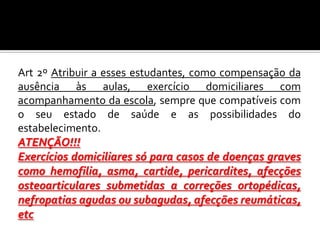 Art 2º Atribuir a esses estudantes, como compensação da
ausência às aulas, exercício domiciliares com
acompanhamento da escola, sempre que compatíveis com
o seu estado de saúde e as possibilidades do
estabelecimento.
ATENÇÃO!!!
Exercícios domiciliares só para casos de doenças graves
como hemofilia, asma, cartide, pericardites, afecções
osteoarticulares submetidas a correções ortopédicas,
nefropatias agudas ou subagudas, afecções reumáticas,
etc

 