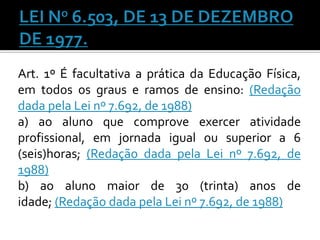Art. 1º É facultativa a prática da Educação Física,
em todos os graus e ramos de ensino: (Redação
dada pela Lei nº 7.692, de 1988)
a) ao aluno que comprove exercer atividade
profissional, em jornada igual ou superior a 6
(seis)horas; (Redação dada pela Lei nº 7.692, de
1988)
b) ao aluno maior de 30 (trinta) anos de
idade; (Redação dada pela Lei nº 7.692, de 1988)

 