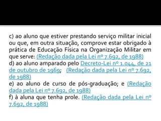 c) ao aluno que estiver prestando serviço militar inicial
ou que, em outra situação, comprove estar obrigado à
prática de Educação Física na Organização Militar em
que serve: (Redação dada pela Lei nº 7.692, de 1988)
d) ao aluno amparado pelo Decreto-Lei nº 1.044, de 21
de outubro de 1969; (Redação dada pela Lei nº 7.692,
de 1988)
e) ao aluno de curso de pós-graduação; e (Redação
dada pela Lei nº 7.692, de 1988)
f) à aluna que tenha prole. (Redação dada pela Lei nº
7.692, de 1988)

 