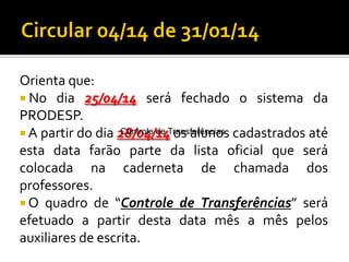 Orienta que:
 No dia 25/04/14 será fechado o sistema da
PRODESP.
Controle de Transferências
 A partir do dia 28/04/14 os alunos cadastrados até
esta data farão parte da lista oficial que será
colocada na caderneta de chamada dos
professores.
 O quadro de “Controle de Transferências” será
efetuado a partir desta data mês a mês pelos
auxiliares de escrita.

 