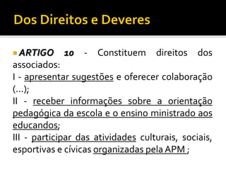  ARTIGO

10

-

Constituem

direitos

dos

associados:
I - apresentar sugestões e oferecer colaboração
(...);
II - receber informações sobre a orientação
pedagógica da escola e o ensino ministrado aos
educandos;
III - participar das atividades culturais, sociais,
esportivas e cívicas organizadas pela APM ;

 