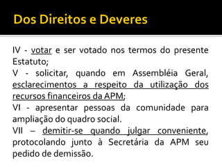 IV - votar e ser votado nos termos do presente
Estatuto;
V - solicitar, quando em Assembléia Geral,
esclarecimentos a respeito da utilização dos
recursos financeiros da APM;
VI - apresentar pessoas da comunidade para
ampliação do quadro social.
VII – demitir-se quando julgar conveniente,
protocolando junto à Secretária da APM seu
pedido de demissão.

 