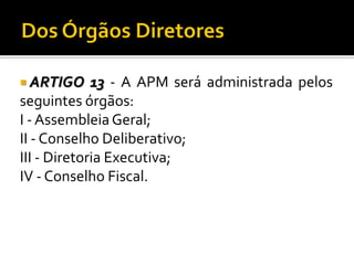 ARTIGO

13 - A APM será administrada pelos
seguintes órgãos:
I - Assembleia Geral;
II - Conselho Deliberativo;
III - Diretoria Executiva;
IV - Conselho Fiscal.

 