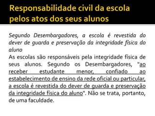 Segundo Desembargadores, a escola é revestida do
dever de guarda e preservação da integridade física do
aluno
As escolas são responsáveis pela integridade física de
seus alunos. Segundo os Desembargadores, "ao
receber
estudante
menor,
confiado
ao
estabelecimento de ensino da rede oficial ou particular,
a escola é revestida do dever de guarda e preservação
da integridade física do aluno". Não se trata, portanto,
de uma faculdade.

 