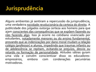 Alguns ambientes já sentiram a repercussão da jurisprudência,
uma verdadeira novidade revolucionária da certeza do direito. A
publicidade dos julgados outorga certeza aos homens para que
ajam conscientes das consequências que se expõem fazendo ou
não fazendo algo. Isso já ocorre no cotidiano vivenciado por
estudantes, notadamente menores ou do ensino fundamental,
provando que as indenizações por dano moral mudam a relação
colégio (professor) e alunos, impedindo que traumas infantis ou
de adolescência se repitam, evitando-se prejuízo, desvio ou
retardo na formação de personalidade. Atitudes sábias guiam
uma vida e convém conscientizar disso os educadoresempresários,
embora
com
condenações
pecuniárias
motivadoras.

 