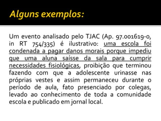 Um evento analisado pelo TJAC (Ap. 97.001619-0,
in RT 754/335) é ilustrativo: uma escola foi
condenada a pagar danos morais porque impediu
que uma aluna saísse da sala para cumprir
necessidades fisiológicas, proibição que terminou
fazendo com que a adolescente urinasse nas
próprias vestes e assim permaneceu durante o
período de aula, fato presenciado por colegas,
levado ao conhecimento de toda a comunidade
escola e publicado em jornal local.

 