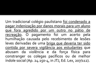 Um tradicional colégio paulistano foi condenado a
pagar indenização por danos morais para um aluno
que fora agredido por um outro no pátio de
recreação. O pagamento foi um acerto pela
humilhação causada pelo recebimento de lesões
leves derivadas de uma briga que deveria ter sido
contida por severa vigilância aos estudantes que
abusam da violência e da força física para
constranger os colegas pacíficos ou de melhor
índole social (Ap. 24.150-4, in JTJ, Ed. Lex, 207/112).

 