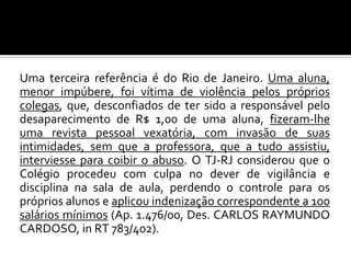 Uma terceira referência é do Rio de Janeiro. Uma aluna,
menor impúbere, foi vítima de violência pelos próprios
colegas, que, desconfiados de ter sido a responsável pelo
desaparecimento de R$ 1,00 de uma aluna, fizeram-lhe
uma revista pessoal vexatória, com invasão de suas
intimidades, sem que a professora, que a tudo assistiu,
interviesse para coibir o abuso. O TJ-RJ considerou que o
Colégio procedeu com culpa no dever de vigilância e
disciplina na sala de aula, perdendo o controle para os
próprios alunos e aplicou indenização correspondente a 100
salários mínimos (Ap. 1.476/00, Des. CARLOS RAYMUNDO
CARDOSO, in RT 783/402).

 