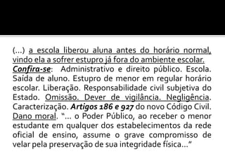 (...) a escola liberou aluna antes do horário normal,
vindo ela a sofrer estupro já fora do ambiente escolar.
Confira-se: Administrativo e direito público. Escola.
Saída de aluno. Estupro de menor em regular horário
escolar. Liberação. Responsabilidade civil subjetiva do
Estado. Omissão. Dever de vigilância. Negligência.
Caracterização. Artigos 186 e 927 do novo Código Civil.
Dano moral. “... o Poder Público, ao receber o menor
estudante em qualquer dos estabelecimentos da rede
oficial de ensino, assume o grave compromisso de
velar pela preservação de sua integridade física...”

 