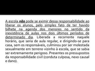 A escola não pode se eximir dessa responsabilidade ao
liberar os alunos, pelo simples fato de ter havido
bilhete na agenda dos menores no sentido da
inexistência de aulas nos dois últimos períodos de
determinado dia. Liberada a recorrente naquele
horário, que seria de aula regular, e dirigindo-se para
casa, sem os responsáveis, culminou por ser molestada
sexualmente em terreno vizinho à escola, que se sabia
ser extremamente perigoso. Presentes os pressupostos
da responsabilidade civil (conduta culposa, nexo causal
e dano).

 