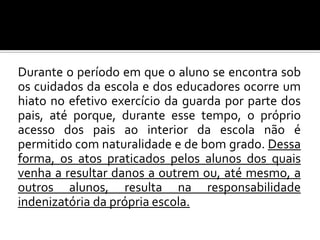 Durante o período em que o aluno se encontra sob
os cuidados da escola e dos educadores ocorre um
hiato no efetivo exercício da guarda por parte dos
pais, até porque, durante esse tempo, o próprio
acesso dos pais ao interior da escola não é
permitido com naturalidade e de bom grado. Dessa
forma, os atos praticados pelos alunos dos quais
venha a resultar danos a outrem ou, até mesmo, a
outros alunos, resulta na responsabilidade
indenizatória da própria escola.

 