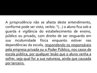 A jurisprudência não se afasta deste entendimento,
conforme pode ser visto, verbis: “(...) o aluno fica sob a
guarda e vigilância do estabelecimento de ensino,
público ou privado, com direito de ser resguardo em
sua incolumidade física enquanto estiver nas
dependências da escola, respondendo os responsáveis
pela empresa privada ou o Poder Público, nos casos de
escola pública, por qualquer lesão que o aluno venha a
sofrer, seja qual for a sua natureza, ainda que causada
por terceiro.

 
