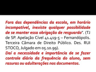 Fora das dependências da escola, em horário
incompatível, inexiste qualquer possibilidade
de se manter essa obrigação de resguardo”. (TJ
de SP. Apelação Cível 41.419-5 – Fernandópolis.
Terceira Câmara de Direito Público. Des. RUI
STOCO, Julgado em 05.10.99).
Daí a necessidade e importância de se fazer
controle diário da frequência do aluno, sem
rasuras ou adulterações nos documentos.

 