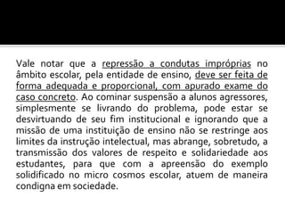 Vale notar que a repressão a condutas impróprias no
âmbito escolar, pela entidade de ensino, deve ser feita de
forma adequada e proporcional, com apurado exame do
caso concreto. Ao cominar suspensão a alunos agressores,
simplesmente se livrando do problema, pode estar se
desvirtuando de seu fim institucional e ignorando que a
missão de uma instituição de ensino não se restringe aos
limites da instrução intelectual, mas abrange, sobretudo, a
transmissão dos valores de respeito e solidariedade aos
estudantes, para que com a apreensão do exemplo
solidificado no micro cosmos escolar, atuem de maneira
condigna em sociedade.

 