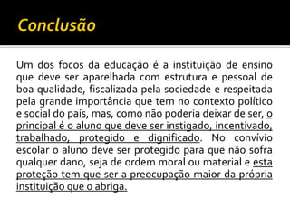 Um dos focos da educação é a instituição de ensino
que deve ser aparelhada com estrutura e pessoal de
boa qualidade, fiscalizada pela sociedade e respeitada
pela grande importância que tem no contexto político
e social do país, mas, como não poderia deixar de ser, o
principal é o aluno que deve ser instigado, incentivado,
trabalhado, protegido e dignificado. No convívio
escolar o aluno deve ser protegido para que não sofra
qualquer dano, seja de ordem moral ou material e esta
proteção tem que ser a preocupação maior da própria
instituição que o abriga.

 