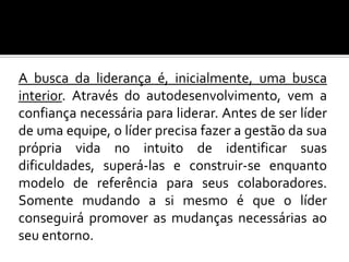 A busca da liderança é, inicialmente, uma busca
interior. Através do autodesenvolvimento, vem a
confiança necessária para liderar. Antes de ser líder
de uma equipe, o líder precisa fazer a gestão da sua
própria vida no intuito de identificar suas
dificuldades, superá-las e construir-se enquanto
modelo de referência para seus colaboradores.
Somente mudando a si mesmo é que o líder
conseguirá promover as mudanças necessárias ao
seu entorno.

 