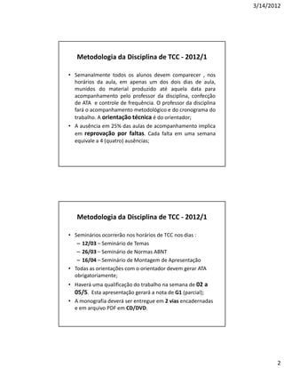 3/14/2012




   Metodologia da Disciplina de TCC - 2012/1

• Semanalmente todos os alunos devem comparecer , nos
  horários da aula, em apenas um dos dois dias de aula,
  munidos do material produzido até aquela data para
  acompanhamento pelo professor da disciplina, confecção
  de ATA e controle de frequência. O professor da disciplina
  fará o acompanhamento metodológico e do cronograma do
  trabalho. A orientação técnica é do orientador;
• A ausência em 25% das aulas de acompanhamento implica
  em reprovação por faltas. Cada falta em uma semana
  equivale a 4 (quatro) ausências;




   Metodologia da Disciplina de TCC - 2012/1

• Seminários ocorrerão nos horários de TCC nos dias :
   – 12/03 – Seminário de Temas
   – 26/03 – Seminário de Normas ABNT
   – 16/04 – Seminário de Montagem de Apresentação
• Todas as orientações com o orientador devem gerar ATA
  obrigatoriamente;
• Haverá uma qualificação do trabalho na semana de 02 a
  05/5. Esta apresentação gerará a nota de G1 (parcial);
• A monografia deverá ser entregue em 2 vias encadernadas
  e em arquivo PDF em CD/DVD.




                                                                      2
 