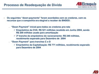 Processo de Readequação de Dívida


 Os seguintes “down-payments” foram acordados com os credores, com os
 recursos que a companhia era elegível a receber do BNDES:

  –   “Down Payment” inicial para todos os credores pro-rata
          Empréstimo da CVA: R$ 521 millhões recebido em Junho 2004, sendo
          R$ 209 milhões usado para amortização
          3º tranche do empréstimo do racionamento: R$ 240 milhões,
          recebimento esperado para Dezembro de 2004
  –   “Down Payment” para tranches C e D
          Empréstimo da Capitalização: R$ 771 millhões, recebimento esperado
          para Dezembro de 2004
 