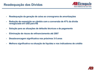 Readequação das Dívidas


   Readequação da geração de caixa ao cronograma de amortizações

   Redução de exposição ao câmbio com a conversão de 47% da dívida
   renegociada em US$ para R$

   Solução para as situações de defaults técnicos e de pagamento

   Eliminação de riscos de refinanciamento até 2007

   Desalavancagem significativa nos próximos 3-5 anos

   Melhora significativa na situação de liquidez e nos indicadores de crédito
 