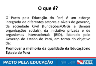 O que é?
O Pacto pela Educação do Pará é um esforço
integrado de diferentes setores e níveis de governo,
da sociedade Civil (fundações/ONGs e demais
organizações sociais), da iniciativa privada e de
organismos internacionais (BID), liderado pelo
Governo do Estado do Pará, em torno do objetivo
de:
Promover a melhoria da qualidade da Educação no
Estado do Pará
 