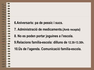 6.Aniversaris: pa de pessic i sucs. 
7. Administració de medicaments.(Amb recepta) 
8. No es poden portar joguines a l’escola. 
9.Relacions família-escola: dilluns de 12.30-13.30h. 
10.Ús de l’agenda. Comunicació família-escola. 
 