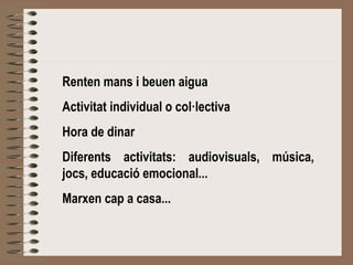 Renten mans i beuen aigua 
Activitat individual o col·lectiva 
Hora de dinar 
Diferents activitats: audiovisuals, música, 
jocs, educació emocional... 
Marxen cap a casa... 
 