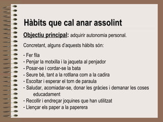 Hàbits qquuee ccaall aannaarr aassssoolliinntt 
Objectiu principal: adquirir autonomia personal. 
Concretant, alguns d’aquests hàbits són: 
- Fer fila 
- Penjar la motxilla i la jaqueta al penjador 
- Posar-se i cordar-se la bata 
- Seure bé, tant a la rotllana com a la cadira 
- Escoltar i esperar el torn de paraula 
- Saludar, acomiadar-se, donar les gràcies i demanar les coses 
educadament 
- Recollir i endreçar joquines que han utilitzat 
- Llençar els paper a la paperera 
 