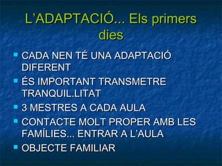 L’ADAPTACIÓ... Els primers
             dies
   CADA NEN TÉ UNA ADAPTACIÓ
    DIFERENT
   ÉS IMPORTANT TRANSMETRE
    TRANQUIL.LITAT
   3 MESTRES A CADA AULA
   CONTACTE MOLT PROPER AMB LES
    FAMÍLIES... ENTRAR A L’AULA
   OBJECTE FAMILIAR
 