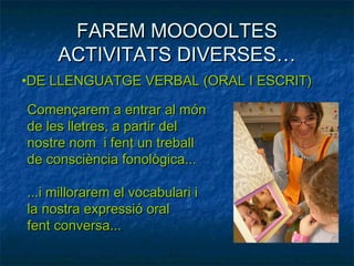 FAREM MOOOOLTES
     ACTIVITATS DIVERSES…
•DE LLENGUATGE VERBAL (ORAL I ESCRIT)

Començarem a entrar al món
de les lletres, a partir del
nostre nom i fent un treball
de consciència fonològica...

...i millorarem el vocabulari i
la nostra expressió oral
fent conversa...
 