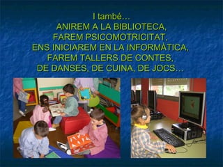 I també…
     ANIREM A LA BIBLIOTECA,
    FAREM PSICOMOTRICITAT,
ENS INICIAREM EN LA INFORMÀTICA,
   FAREM TALLERS DE CONTES,
 DE DANSES, DE CUINA, DE JOCS…
 