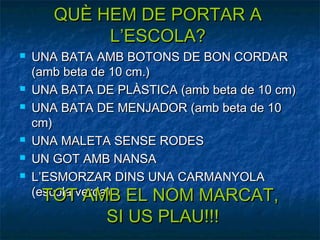 QUÈ HEM DE PORTAR A
            L’ESCOLA?
   UNA BATA AMB BOTONS DE BON CORDAR
    (amb beta de 10 cm.)
   UNA BATA DE PLÀSTICA (amb beta de 10 cm)
   UNA BATA DE MENJADOR (amb beta de 10
    cm)
   UNA MALETA SENSE RODES
   UN GOT AMB NANSA
   L’ESMORZAR DINS UNA CARMANYOLA
    (escola verda) EL NOM MARCAT,
      TOT AMB
               SI US PLAU!!!
 