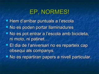EP, NORMES!
   Hem d’arribar puntuals a l’escola
   No es poden portar llaminadures
   No es pot entrar a l’escola amb bicicleta,
    ni moto, ni patinet…
   El dia de l’aniversari no es reparteix cap
    obsequi als companys.
   No es repartiran papers a nivell particular.
 