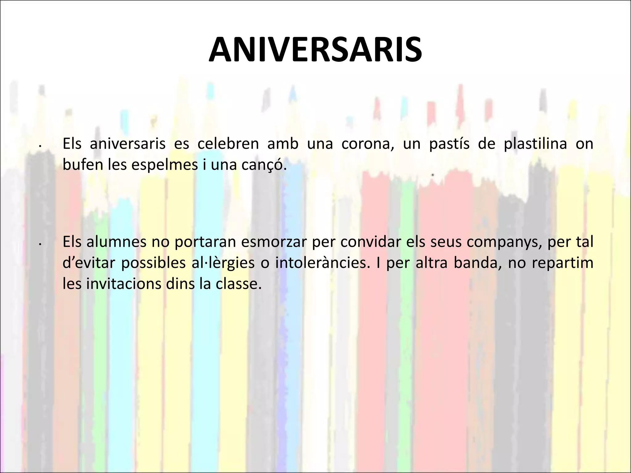 ANIVERSARIS
• Els aniversaris es celebren amb una corona, un pastís de plastilina on
bufen les espelmes i una cançó.
• Els alumnes no portaran esmorzar per convidar els seus companys, per tal
d’evitar possibles al·lèrgies o intoleràncies. I per altra banda, no repartim
les invitacions dins la classe.
 