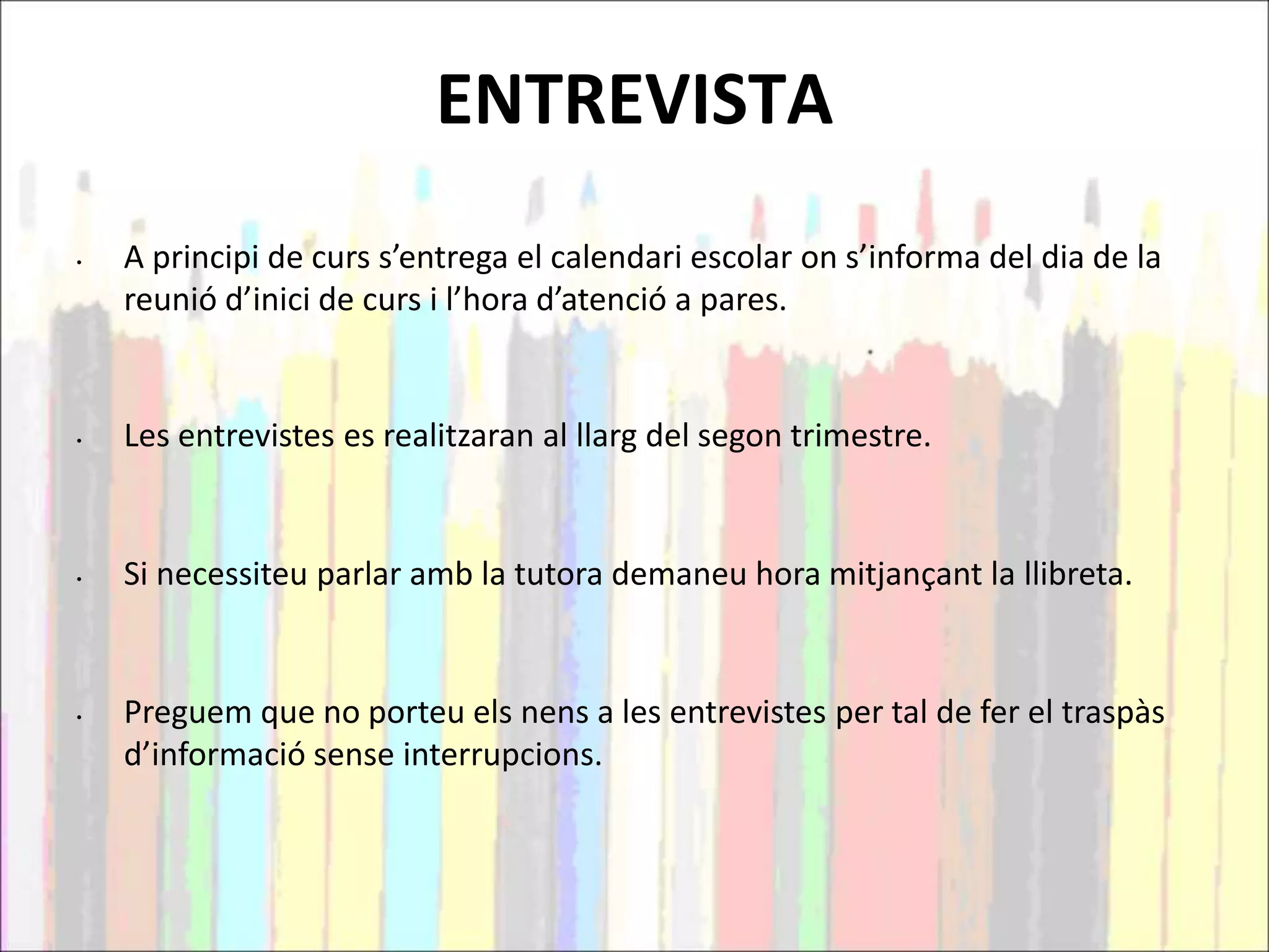 ENTREVISTA
• A principi de curs s’entrega el calendari escolar on s’informa del dia de la
reunió d’inici de curs i l’hora d’atenció a pares.
• Les entrevistes es realitzaran al llarg del segon trimestre.
• Si necessiteu parlar amb la tutora demaneu hora mitjançant la llibreta.
• Preguem que no porteu els nens a les entrevistes per tal de fer el traspàs
d’informació sense interrupcions.
 
