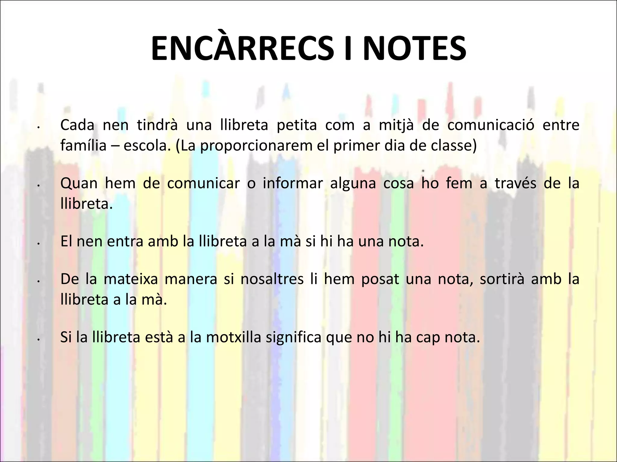 ENCÀRRECS I NOTES
• Cada nen tindrà una llibreta petita com a mitjà de comunicació entre
família – escola. (La proporcionarem el primer dia de classe)
• Quan hem de comunicar o informar alguna cosa ho fem a través de la
llibreta.
• El nen entra amb la llibreta a la mà si hi ha una nota.
• De la mateixa manera si nosaltres li hem posat una nota, sortirà amb la
llibreta a la mà.
• Si la llibreta està a la motxilla significa que no hi ha cap nota.
 